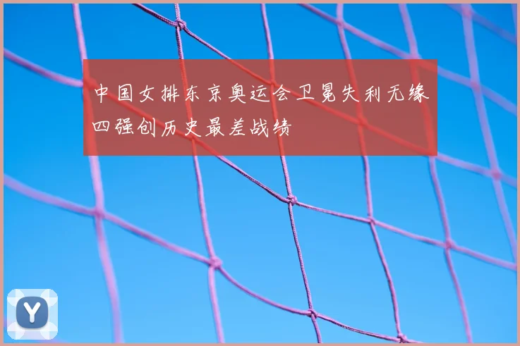 中国女排东京奥运会卫冕失利无缘四强创历史最差战绩