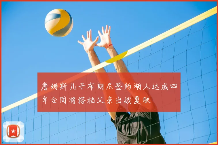 詹姆斯儿子布朗尼签约湖人达成四年合同将搭档父亲出战夏联