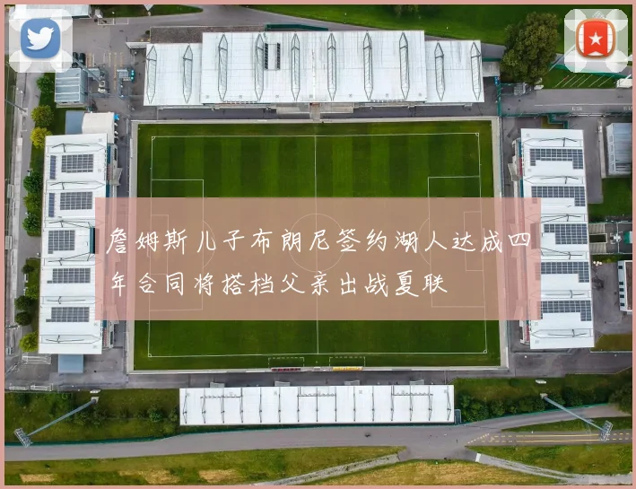 詹姆斯儿子布朗尼签约湖人达成四年合同将搭档父亲出战夏联