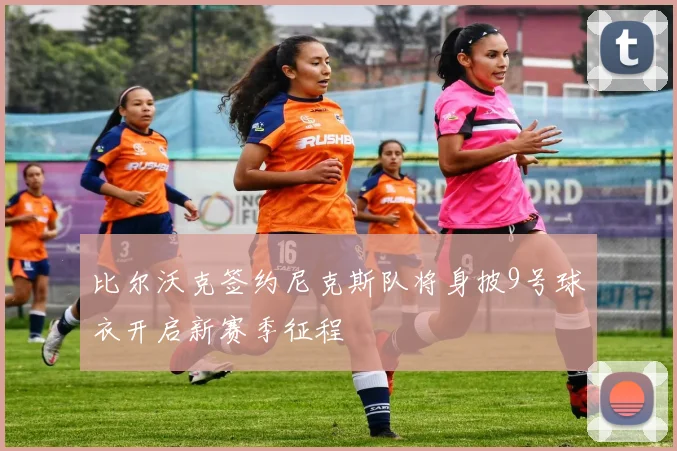 比尔沃克签约尼克斯队将身披9号球衣开启新赛季征程