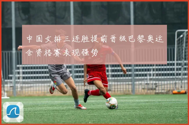 中国女排三连胜提前晋级巴黎奥运会资格赛表现强势