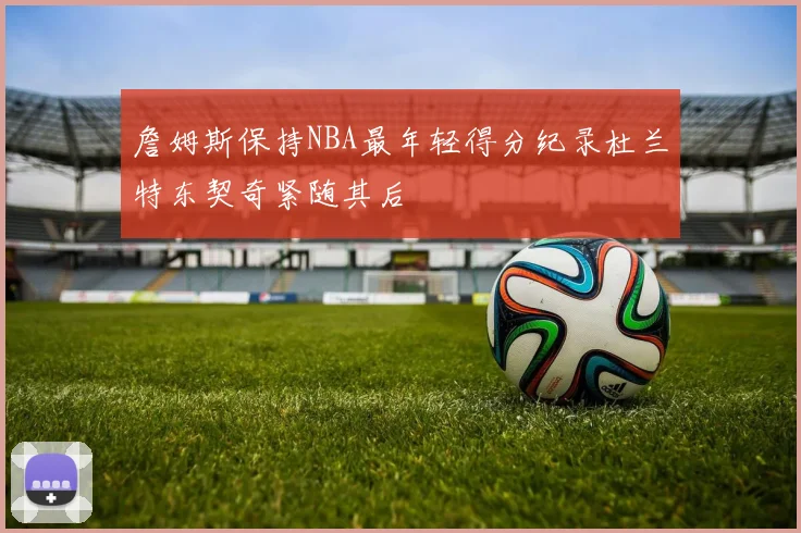 詹姆斯保持NBA最年轻得分纪录杜兰特东契奇紧随其后