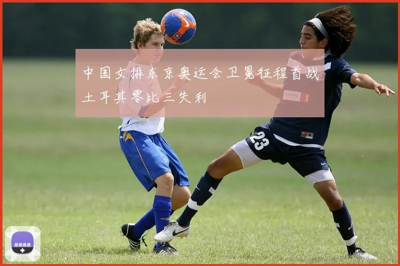 中国女排东京奥运会卫冕征程首战土耳其零比三失利