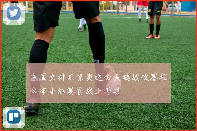 中国女排东京奥运会关键战役赛程公布小组赛首战土耳其