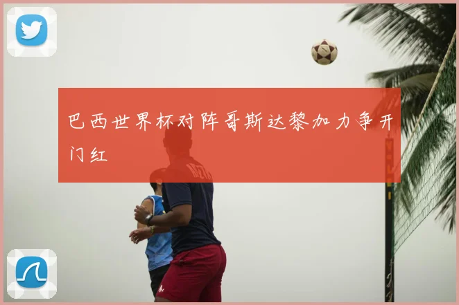 巴西世界杯对阵哥斯达黎加力争开门红