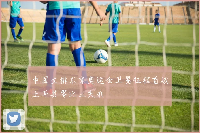 中国女排东京奥运会卫冕征程首战土耳其零比三失利