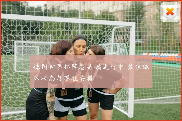 德国世界杯阵容备战进行中 聚焦球队状态与赛程安排