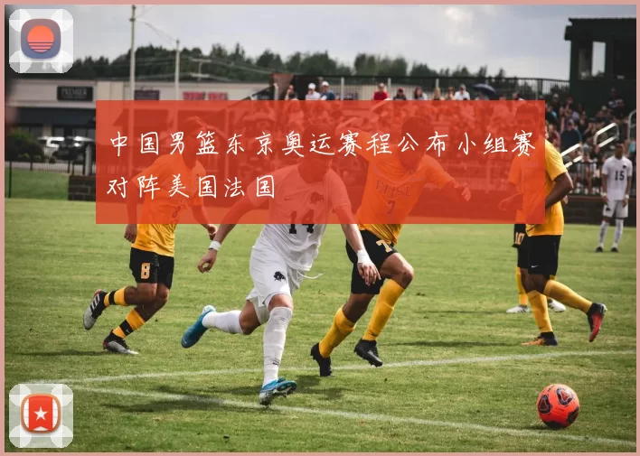 中国男篮东京奥运赛程公布小组赛对阵美国法国