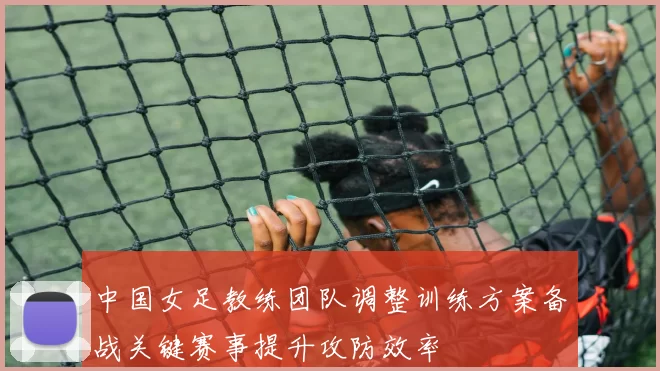 中国女足教练团队调整训练方案备战关键赛事提升攻防效率
