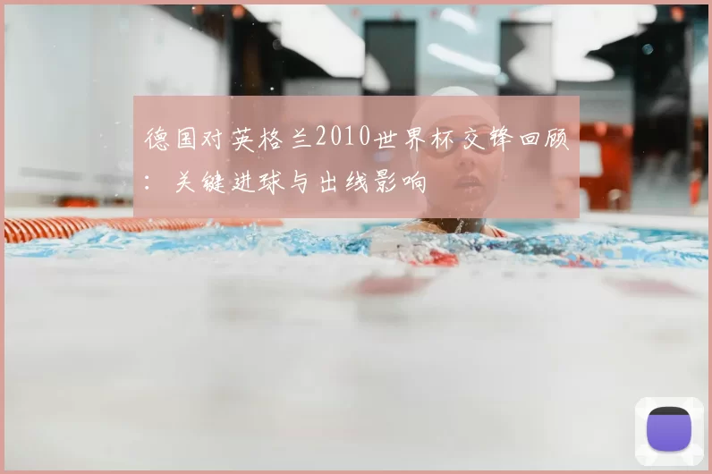 德国对英格兰2010世界杯交锋回顾：关键进球与出线影响