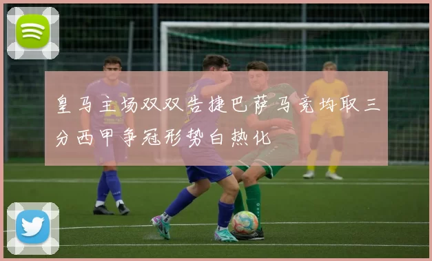 皇马主场双双告捷巴萨马竞均取三分西甲争冠形势白热化