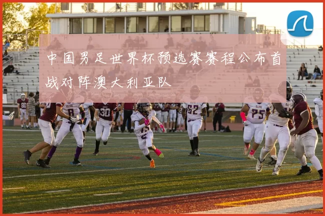 中国男足世界杯预选赛赛程公布首战对阵澳大利亚队