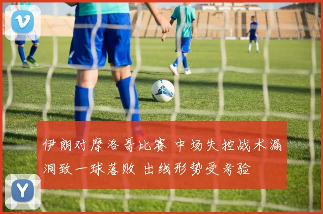 伊朗对摩洛哥比赛 中场失控战术漏洞致一球落败 出线形势受考验