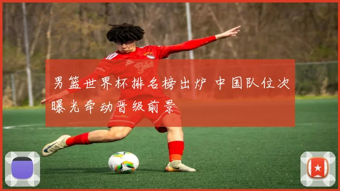 男篮世界杯排名榜出炉 中国队位次曝光牵动晋级前景