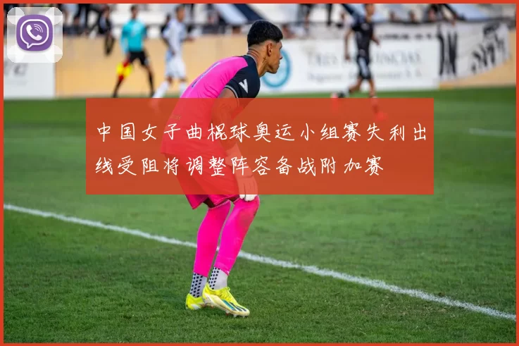 中国女子曲棍球奥运小组赛失利出线受阻将调整阵容备战附加赛