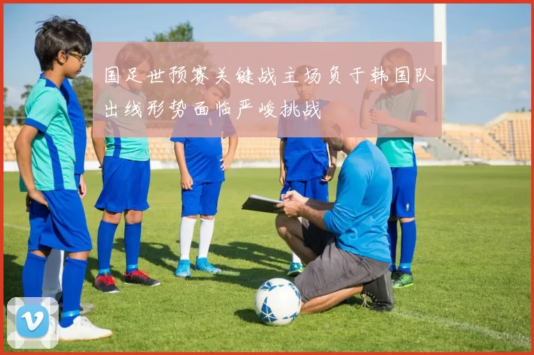 国足世预赛关键战主场负于韩国队出线形势面临严峻挑战
