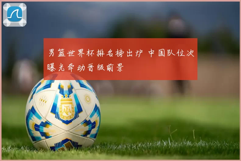 男篮世界杯排名榜出炉 中国队位次曝光牵动晋级前景