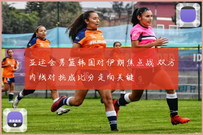 亚运会男篮韩国对伊朗焦点战 双方内线对抗成比分走向关键