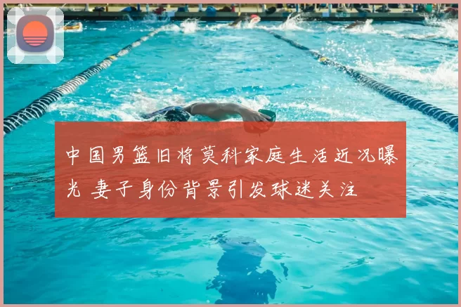 中国男篮旧将莫科家庭生活近况曝光 妻子身份背景引发球迷关注
