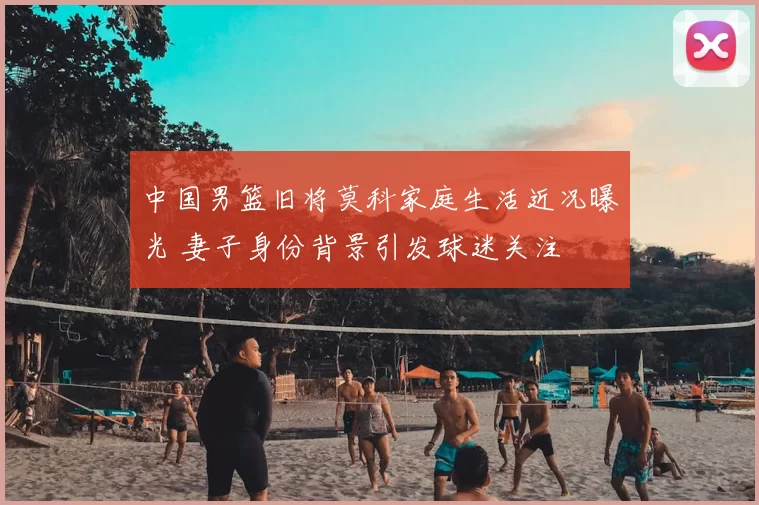 中国男篮旧将莫科家庭生活近况曝光 妻子身份背景引发球迷关注