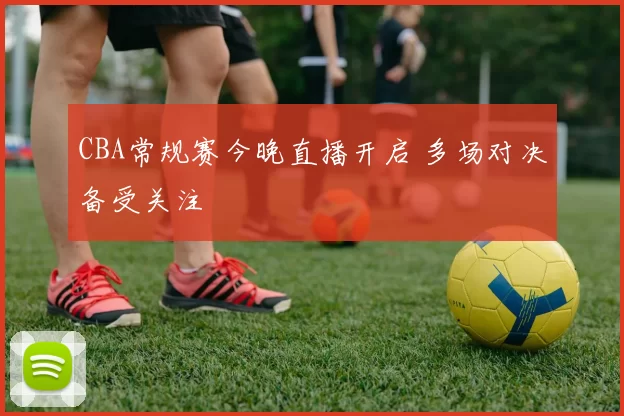 CBA常规赛今晚直播开启 多场对决备受关注