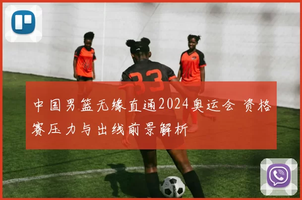 中国男篮无缘直通2024奥运会 资格赛压力与出线前景解析