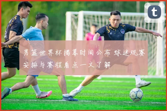 男篮世界杯揭幕时间公布 球迷观赛安排与赛程看点一文了解