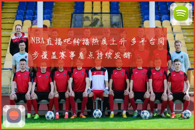 NBA直播吧转播热度上升 多平台同步覆盖赛事看点持续发酵
