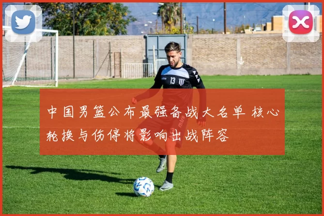 中国男篮公布最强备战大名单 核心轮换与伤停将影响出战阵容