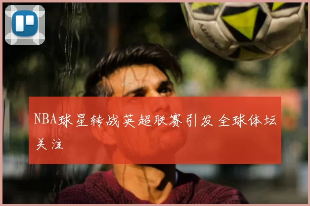 NBA球星转战英超联赛引发全球体坛关注
