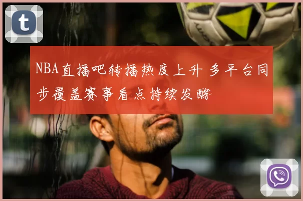 NBA直播吧转播热度上升 多平台同步覆盖赛事看点持续发酵