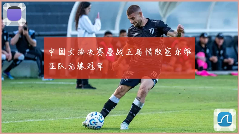 中国女排决赛鏖战五局惜败塞尔维亚队无缘冠军