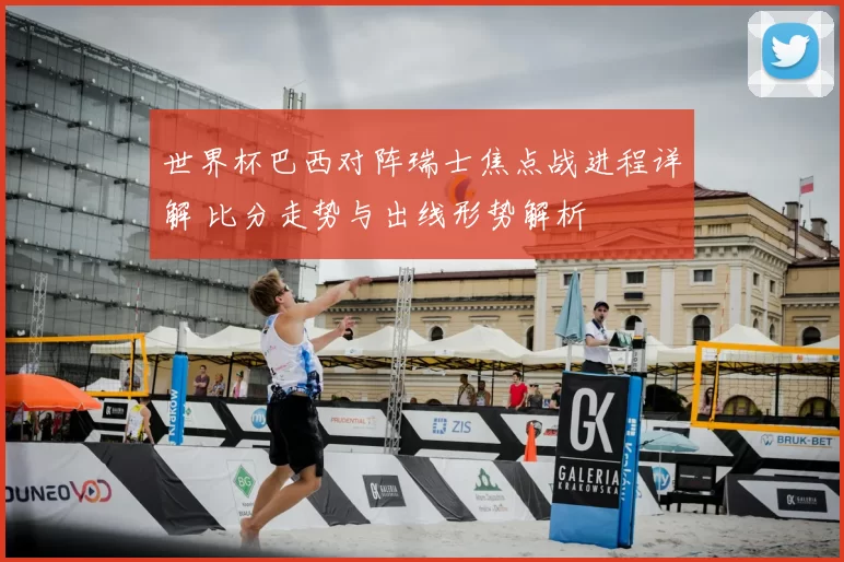 世界杯巴西对阵瑞士焦点战进程详解 比分走势与出线形势解析