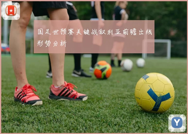国足世预赛关键战叙利亚前瞻出线形势分析