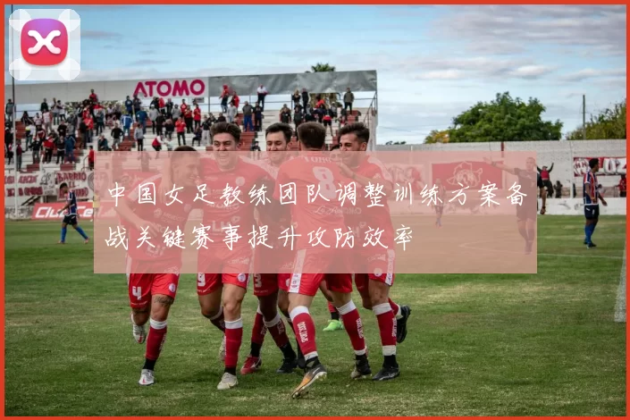 中国女足教练团队调整训练方案备战关键赛事提升攻防效率