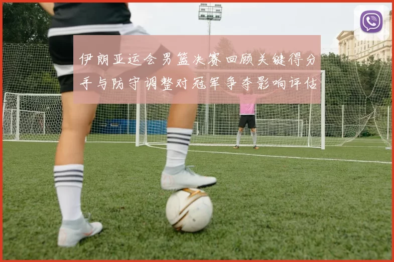 伊朗亚运会男篮决赛回顾关键得分手与防守调整对冠军争夺影响评估