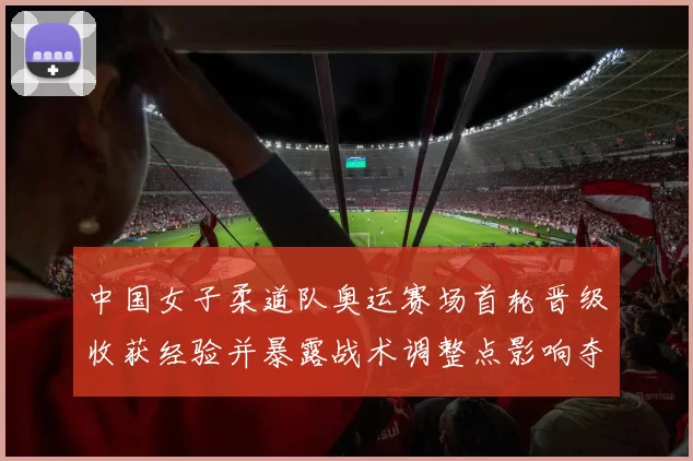 中国女子柔道队奥运赛场首轮晋级收获经验并暴露战术调整点影响夺牌前景