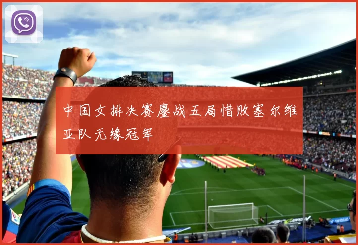 中国女排决赛鏖战五局惜败塞尔维亚队无缘冠军