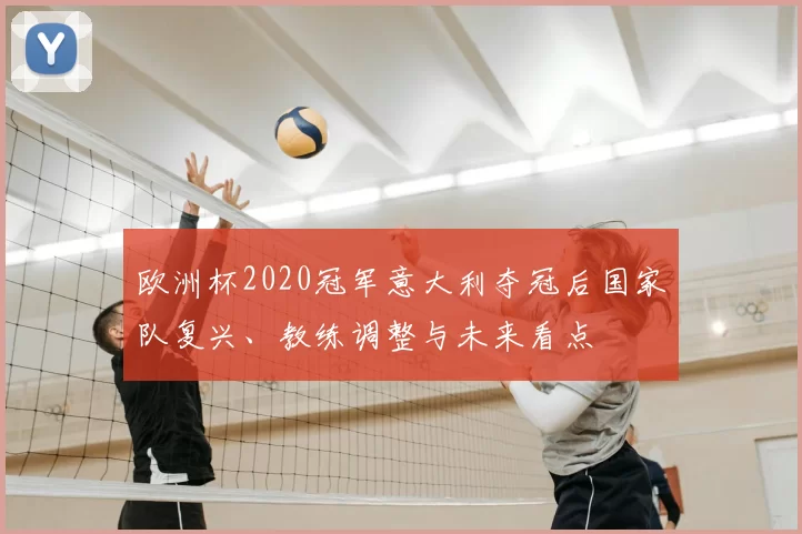 欧洲杯2020冠军意大利夺冠后国家队复兴、教练调整与未来看点