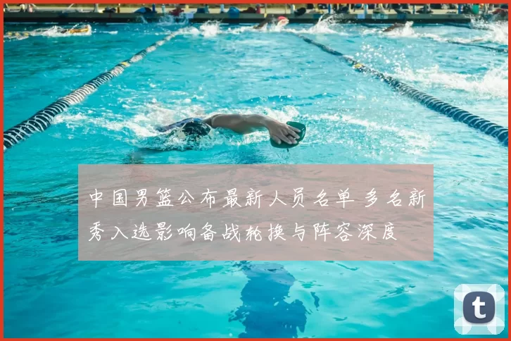 中国男篮公布最新人员名单 多名新秀入选影响备战轮换与阵容深度