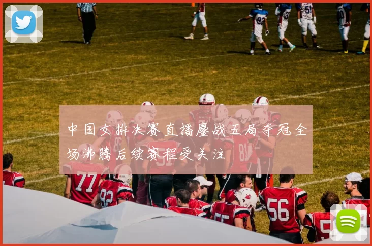 中国女排决赛直播鏖战五局夺冠全场沸腾后续赛程受关注